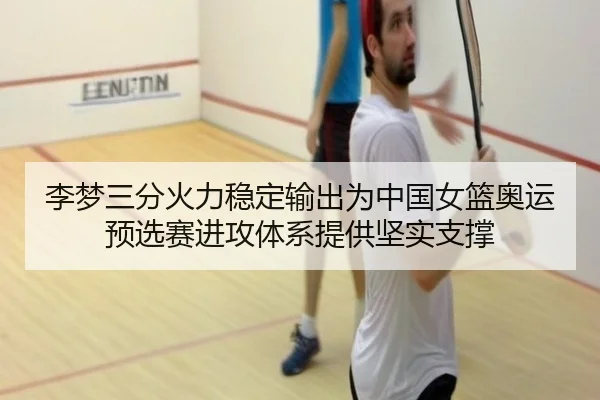 李梦三分火力稳定输出为中国女篮奥运预选赛进攻体系提供坚实支撑